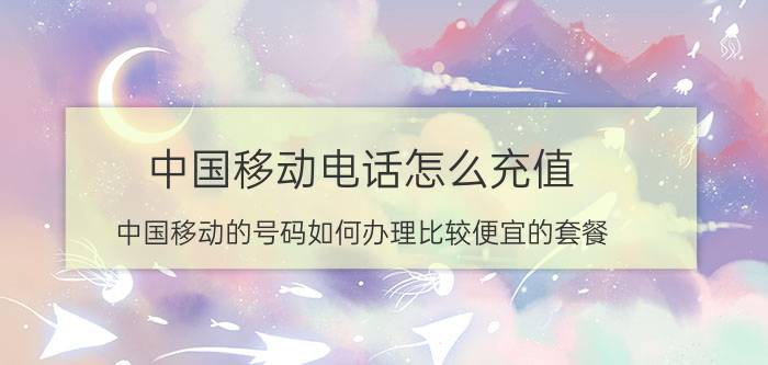 中国移动电话怎么充值 中国移动的号码如何办理比较便宜的套餐？